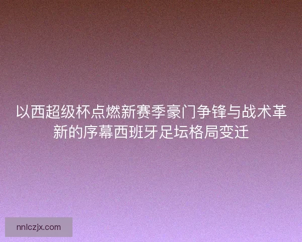 以西超级杯点燃新赛季豪门争锋与战术革新的序幕西班牙足坛格局变迁