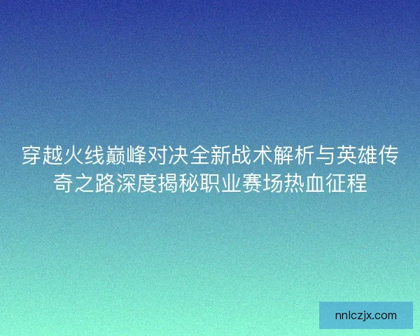 穿越火线巅峰对决全新战术解析与英雄传奇之路深度揭秘职业赛场热血征程 穿越火线巅峰对决全新战术解析与英雄传奇之路深度揭秘职业赛场热血征程