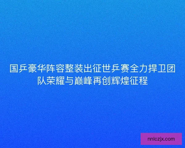 国乒豪华阵容整装出征世乒赛全力捍卫团队荣耀与巅峰再创辉煌征程