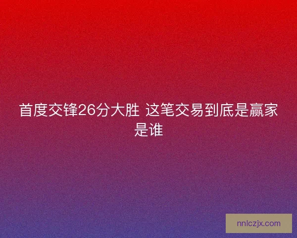 首度交锋26分大胜 这笔交易到底是赢家是谁 首度交锋26分大胜 这笔交易到底是赢家是谁