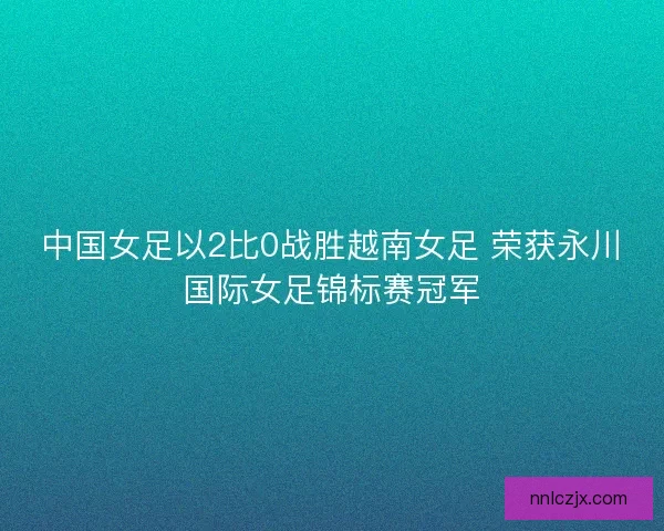 中国女足以2比0战胜越南女足 荣获永川国际女足锦标赛冠军
