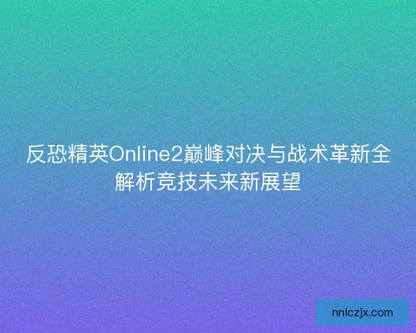 反恐精英Online2巅峰对决与战术革新全解析竞技未来新展望