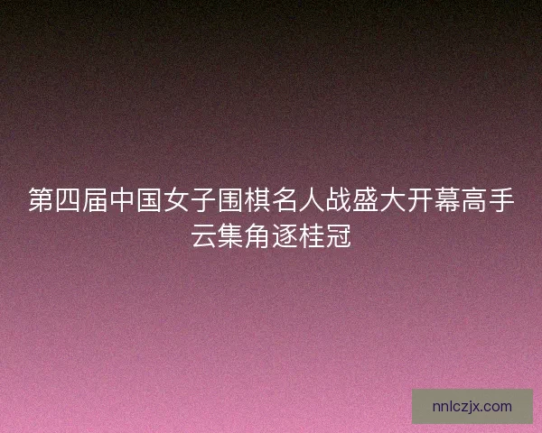 第四届中国女子围棋名人战盛大开幕高手云集角逐桂冠
