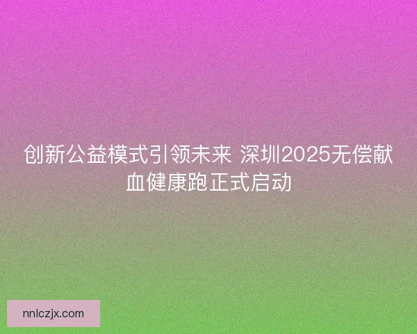创新公益模式引领未来 深圳2025无偿献血健康跑正式启动