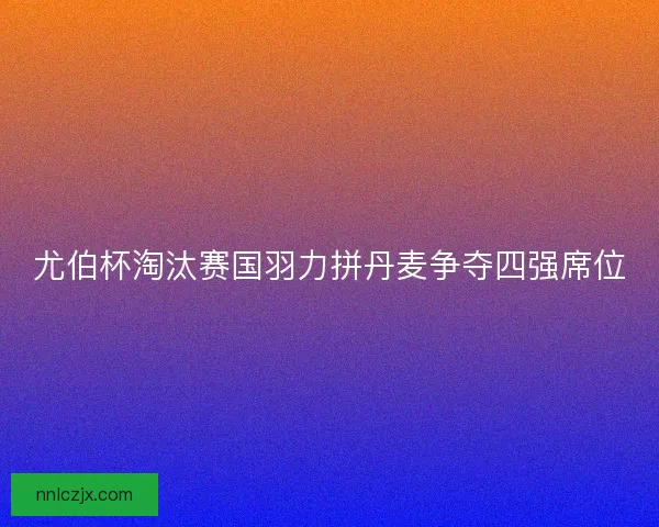 尤伯杯淘汰赛国羽力拼丹麦争夺四强席位